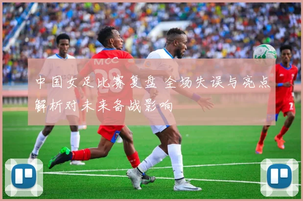 中国女足比赛复盘 全场失误与亮点解析对未来备战影响