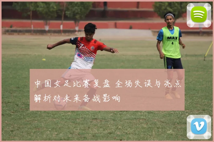 中国女足比赛复盘 全场失误与亮点解析对未来备战影响