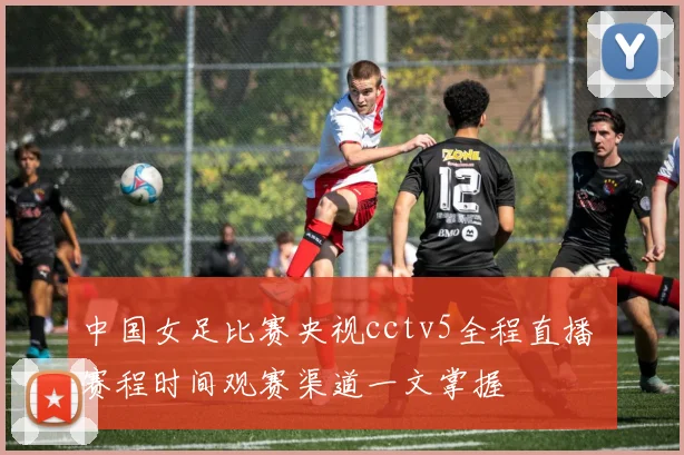 中国女足比赛央视cctv5全程直播 赛程时间观赛渠道一文掌握