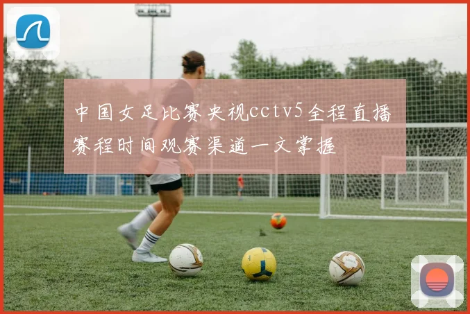 中国女足比赛央视cctv5全程直播 赛程时间观赛渠道一文掌握